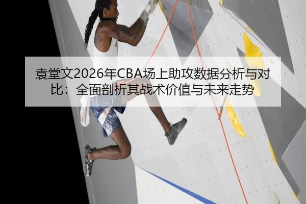 袁堂文2026年CBA场上助攻数据分析与对比：全面剖析其战术价值与未来走势