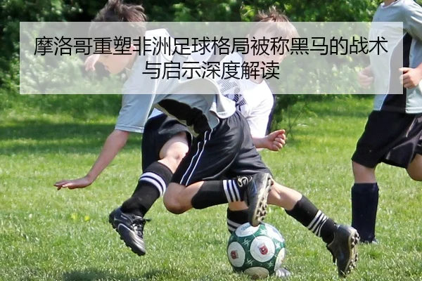 摩洛哥重塑非洲足球格局被称黑马的战术与启示深度解读